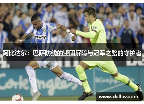 阿比达尔：巴萨防线的坚固屏障与冠军之路的守护者
