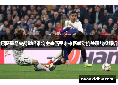巴萨皇马决战巅峰谁将主宰西甲未来赛季对抗关键战役解析