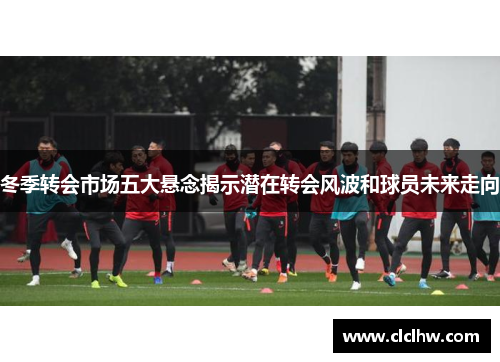 冬季转会市场五大悬念揭示潜在转会风波和球员未来走向