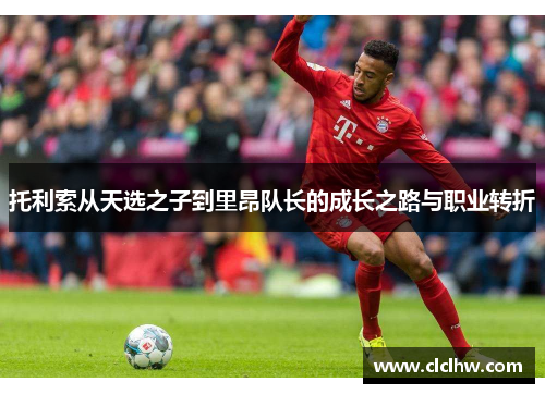 托利索从天选之子到里昂队长的成长之路与职业转折