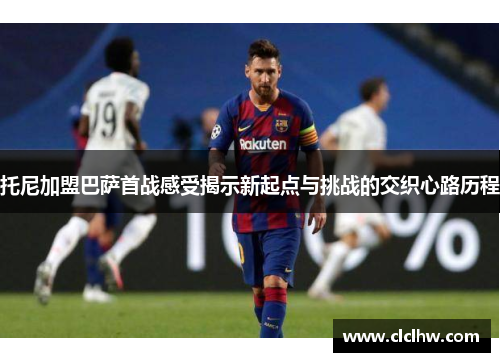 托尼加盟巴萨首战感受揭示新起点与挑战的交织心路历程