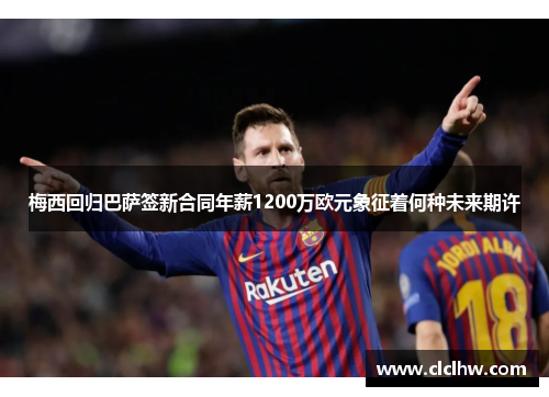 梅西回归巴萨签新合同年薪1200万欧元象征着何种未来期许