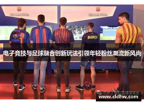 电子竞技与足球融合创新玩法引领年轻粉丝潮流新风尚