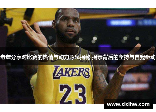 老詹分享对比赛的热情与动力源泉揭秘 揭示背后的坚持与自我驱动